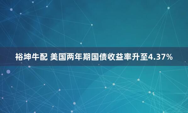 裕坤牛配 美国两年期国债收益率升至4.37%