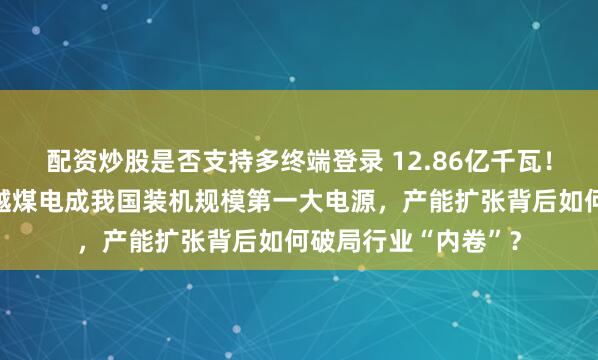 配资炒股是否支持多终端登录 12.86亿千瓦！光伏发电历史性超越煤电成我国装机规模第一大电源，产能扩张背后如何破局行业“内卷”？