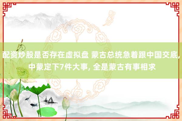配资炒股是否存在虚拟盘 蒙古总统急着跟中国交底, 中蒙定下7件大事, 全是蒙古有事相求