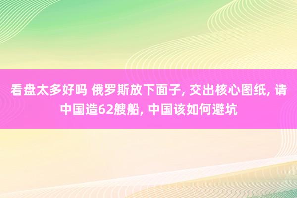 看盘太多好吗 俄罗斯放下面子, 交出核心图纸, 请中国造62艘船, 中国该如何避坑