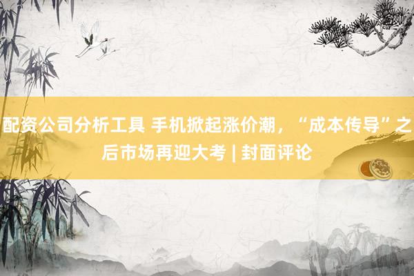 配资公司分析工具 手机掀起涨价潮，“成本传导”之后市场再迎大考 | 封面评论