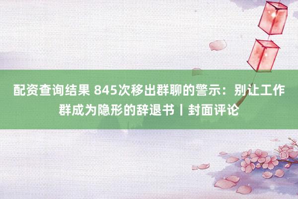 配资查询结果 845次移出群聊的警示：别让工作群成为隐形的辞退书丨封面评论