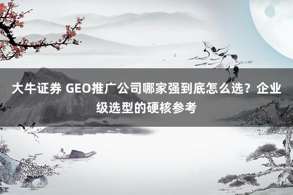 大牛证券 GEO推广公司哪家强到底怎么选？企业级选型的硬核参考