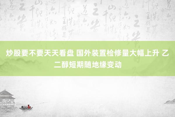 炒股要不要天天看盘 国外装置检修量大幅上升 乙二醇短期随地缘变动