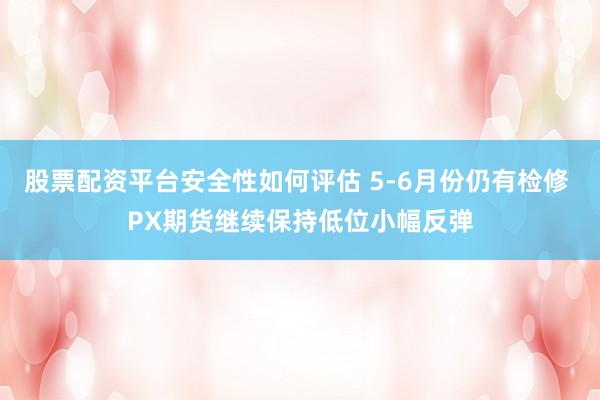 股票配资平台安全性如何评估 5-6月份仍有检修 PX期货继续保持低位小幅反弹