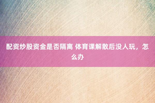 配资炒股资金是否隔离 体育课解散后没人玩，怎么办