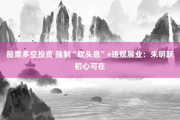 股票多空投资 强制“砍头息”+违规展业：朱明跃初心可在
