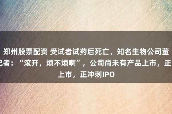 郑州股票配资 受试者试药后死亡，知名生物公司董事怒怼记者：“滚开，烦不烦啊”，公司尚未有产品上市，正冲刺IPO