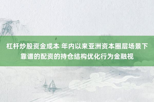 杠杆炒股资金成本 年内以来亚洲资本圈层场景下靠谱的配资的持仓结构优化行为金融视