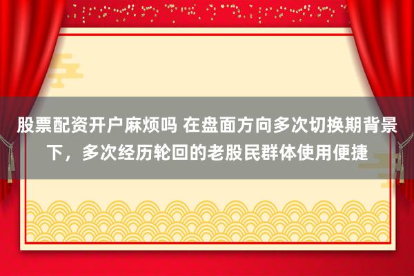 股票配资开户麻烦吗 在盘面方向多次切换期背景下，多次经历轮回的老股民群体使用便捷