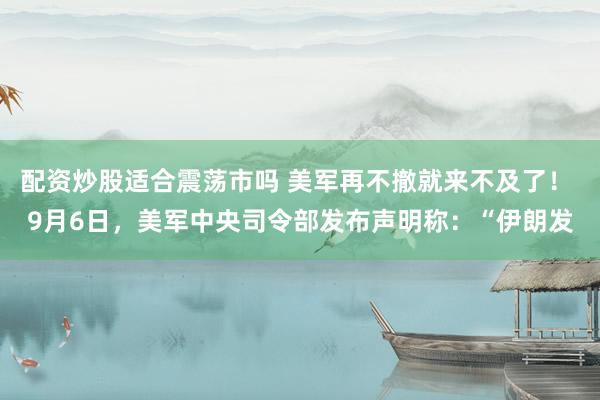 配资炒股适合震荡市吗 美军再不撤就来不及了！ 9月6日，美军中央司令部发布声明称：“伊朗发