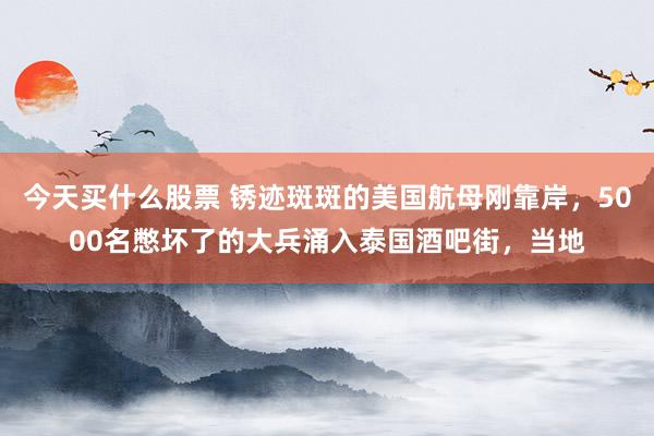 今天买什么股票 锈迹斑斑的美国航母刚靠岸，5000名憋坏了的大兵涌入泰国酒吧街，当地