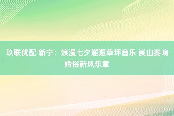 玖联优配 新宁：浪漫七夕邂逅草坪音乐 崀山奏响婚俗新风乐章