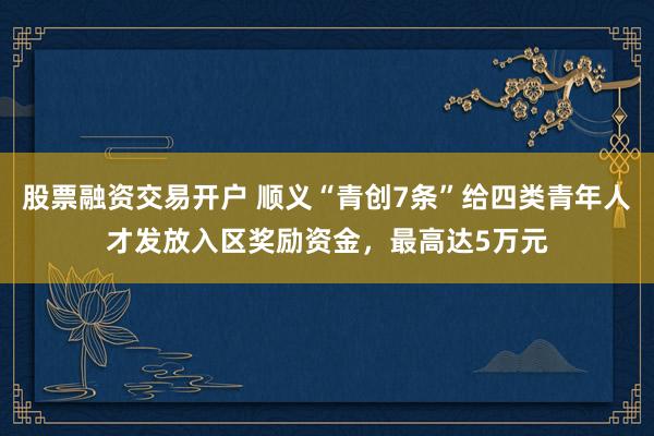股票融资交易开户 顺义“青创7条”给四类青年人才发放入区奖励资金，最高达5万元