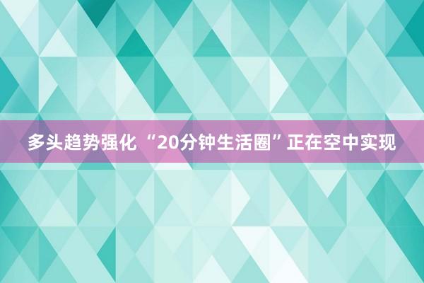 多头趋势强化 “20分钟生活圈”正在空中实现