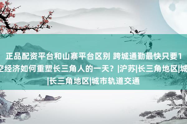 正品配资平台和山寨平台区别 跨城通勤最快只要18分钟，低空经济如何重塑长三角人的一天？|沪苏|长三角地区|城市轨道交通