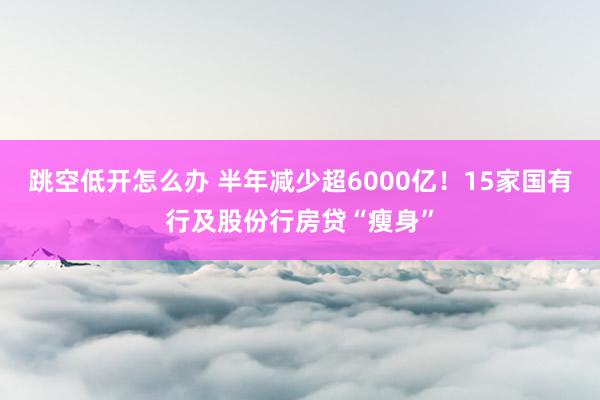 跳空低开怎么办 半年减少超6000亿！15家国有行及股份行房贷“瘦身”
