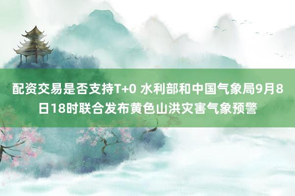 配资交易是否支持T+0 水利部和中国气象局9月8日18时联合发布黄色山洪灾害气象预警