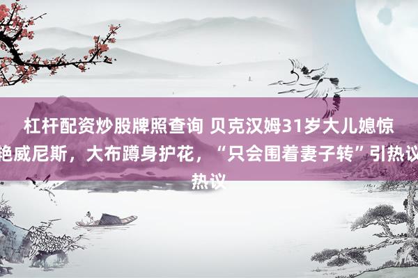 杠杆配资炒股牌照查询 贝克汉姆31岁大儿媳惊艳威尼斯，大布蹲身护花，“只会围着妻子转”引热议