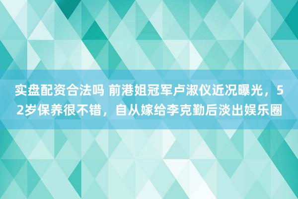 实盘配资合法吗 前港姐冠军卢淑仪近况曝光，52岁保养很不错，自从嫁给李克勤后淡出娱乐圈