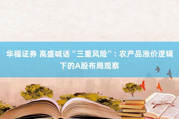 华福证券 高盛喊话“三重风险”: 农产品涨价逻辑下的A股布局观察