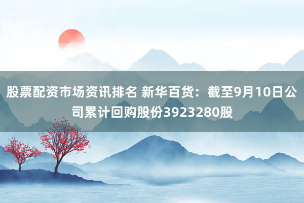 股票配资市场资讯排名 新华百货：截至9月10日公司累计回购股份3923280股