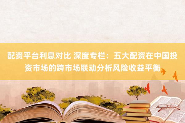 配资平台利息对比 深度专栏：五大配资在中国投资市场的跨市场联动分析风险收益平衡