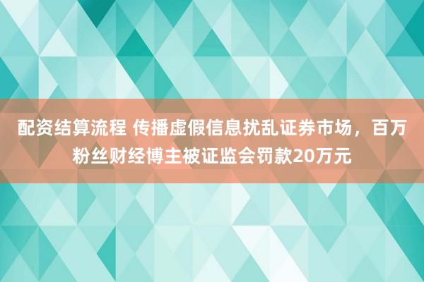 配资结算流程 传播虚假信息扰乱证券市场，百万粉丝财经博主被证监会罚款20万元