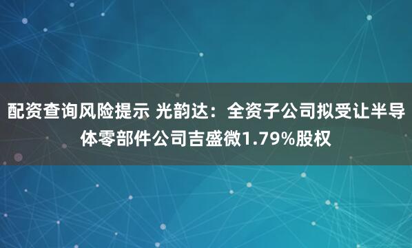 配资查询风险提示 光韵达：全资子公司拟受让半导体零部件公司吉盛微1.79%股权