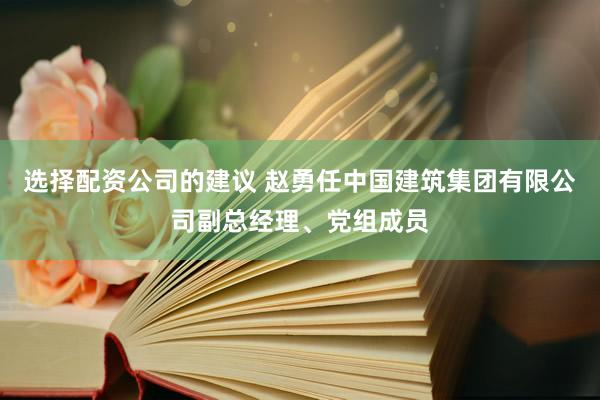 选择配资公司的建议 赵勇任中国建筑集团有限公司副总经理、党组成员