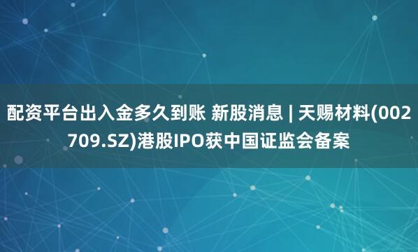 配资平台出入金多久到账 新股消息 | 天赐材料(002709.SZ)港股IPO获中国证监会备案