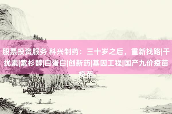 股票投资服务 科兴制药：三十岁之后，重新找路|干扰素|紫杉醇|白蛋白|创新药|基因工程|国产九价疫苗