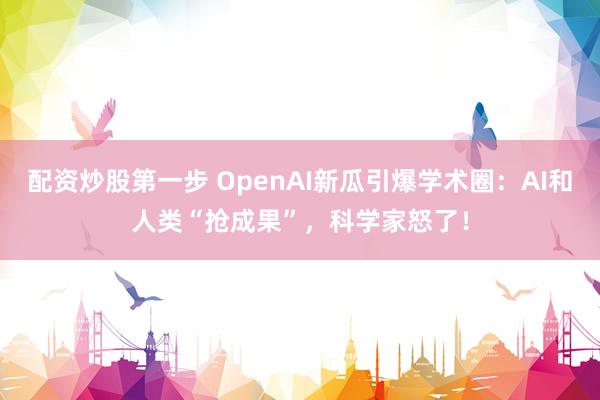 配资炒股第一步 OpenAI新瓜引爆学术圈：AI和人类“抢成果”，科学家怒了！