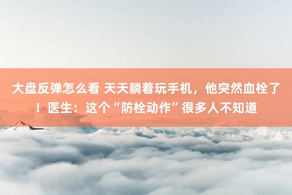大盘反弹怎么看 天天躺着玩手机，他突然血栓了！医生：这个“防栓动作”很多人不知道