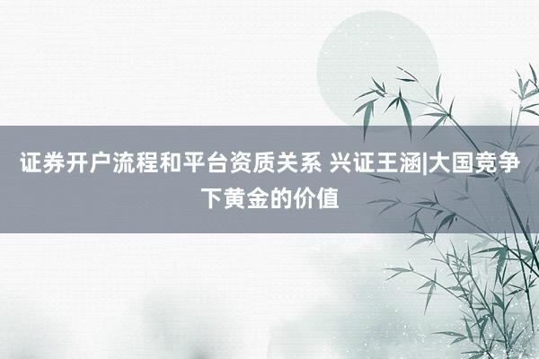 证券开户流程和平台资质关系 兴证王涵|大国竞争下黄金的价值
