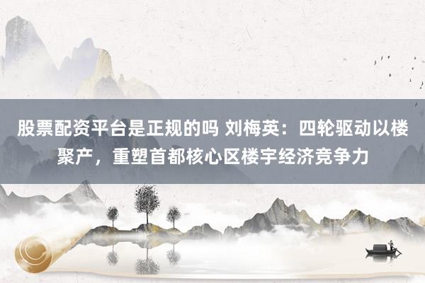 股票配资平台是正规的吗 刘梅英：四轮驱动以楼聚产，重塑首都核心区楼宇经济竞争力
