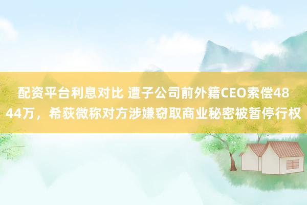 配资平台利息对比 遭子公司前外籍CEO索偿4844万，希荻微称对方涉嫌窃取商业秘密被暂停行权