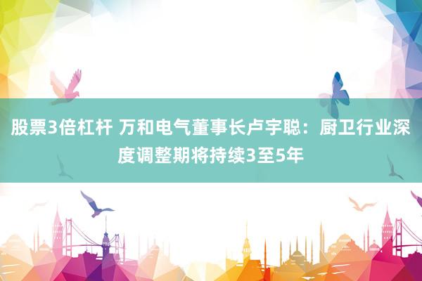 股票3倍杠杆 万和电气董事长卢宇聪：厨卫行业深度调整期将持续3至5年