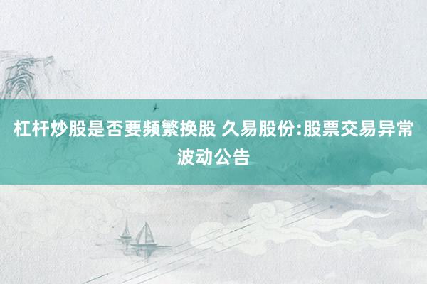 杠杆炒股是否要频繁换股 久易股份:股票交易异常波动公告