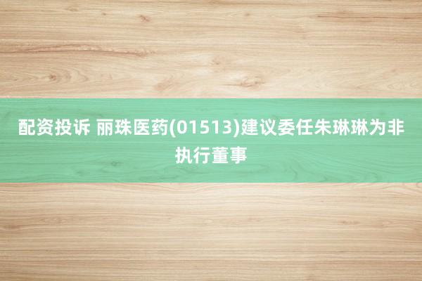 配资投诉 丽珠医药(01513)建议委任朱琳琳为非执行董事