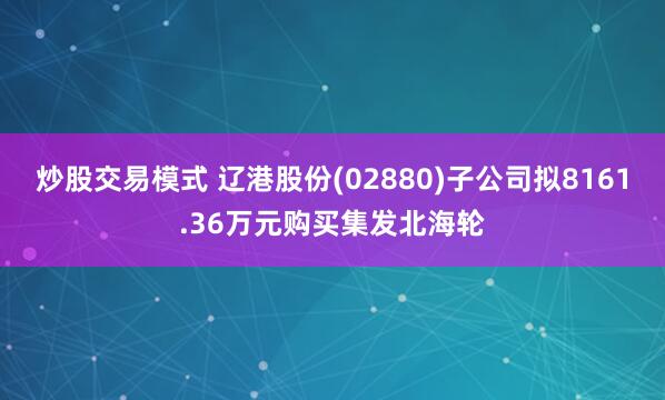 炒股交易模式 辽港股份(02880)子公司拟8161.36万元购买集发北海轮