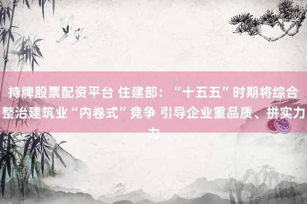 持牌股票配资平台 住建部：“十五五”时期将综合整治建筑业“内卷式”竞争 引导企业重品质、拼实力