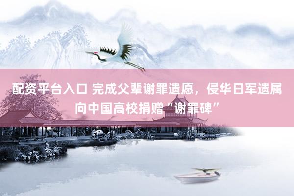 配资平台入口 完成父辈谢罪遗愿，侵华日军遗属向中国高校捐赠“谢罪碑”