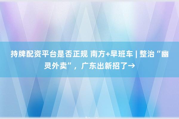 持牌配资平台是否正规 南方+早班车 | 整治“幽灵外卖”，广东出新招了→