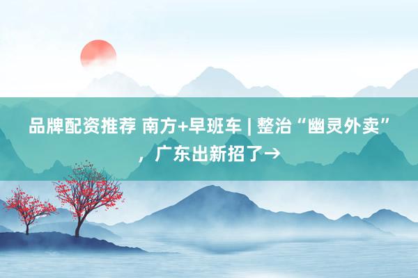 品牌配资推荐 南方+早班车 | 整治“幽灵外卖”，广东出新招了→