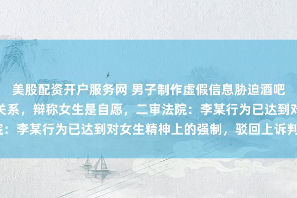 美股配资开户服务网 男子制作虚假信息胁迫酒吧兼职女大学生多次发生关系，辩称女生是自愿，二审法院：李某行为已达到对女生精神上的强制，驳回上诉判刑5年