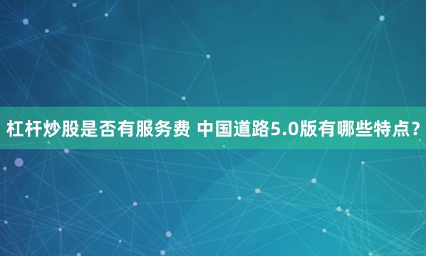 杠杆炒股是否有服务费 中国道路5.0版有哪些特点？