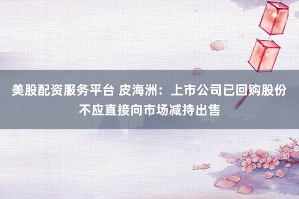 美股配资服务平台 皮海洲：上市公司已回购股份不应直接向市场减持出售