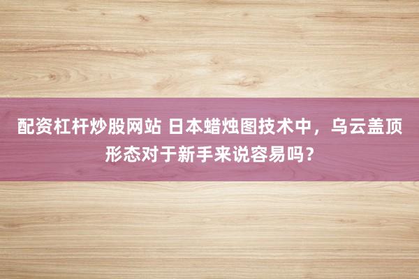 配资杠杆炒股网站 日本蜡烛图技术中，乌云盖顶形态对于新手来说容易吗？