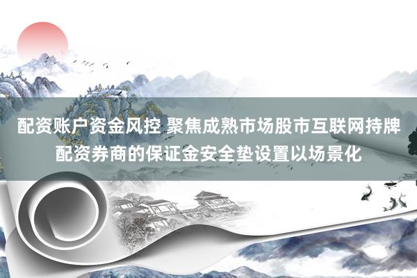 配资账户资金风控 聚焦成熟市场股市互联网持牌配资券商的保证金安全垫设置以场景化
